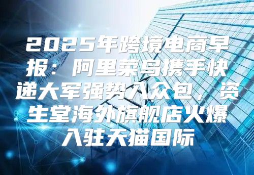 2025年跨境电商早报：阿里菜鸟携手快递大军强势入众包，资生堂海外旗舰店火爆入驻天猫国际