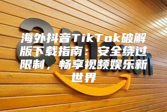 海外抖音TikTok破解版下载指南：安全绕过限制，畅享视频娱乐新世界