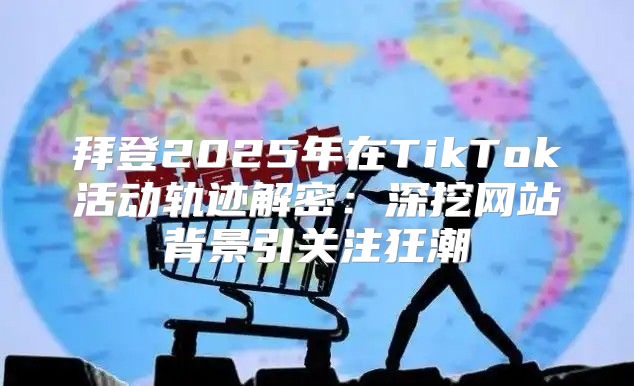 拜登2025年在TikTok活动轨迹解密：深挖网站背景引关注狂潮