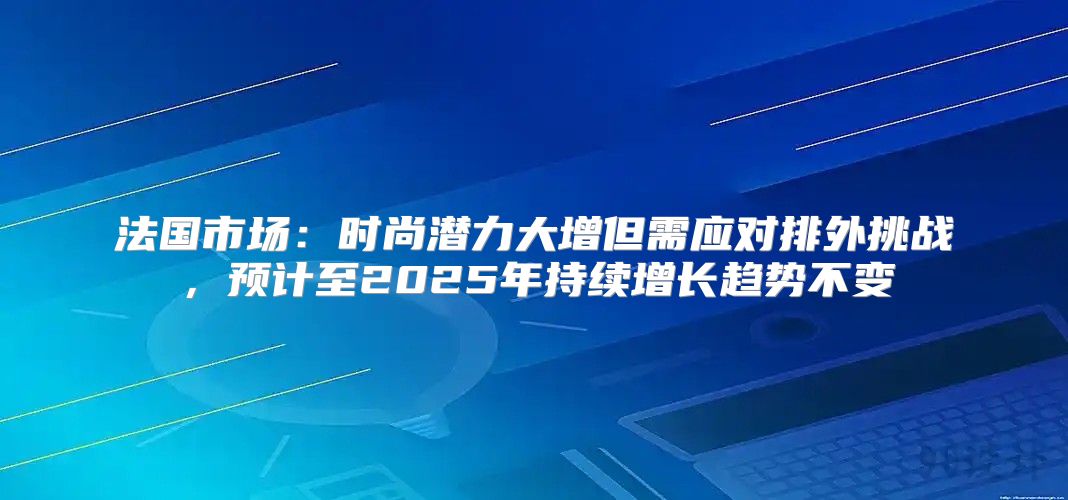 法国市场：时尚潜力大增但需应对排外挑战，预计至2025年持续增长趋势不变