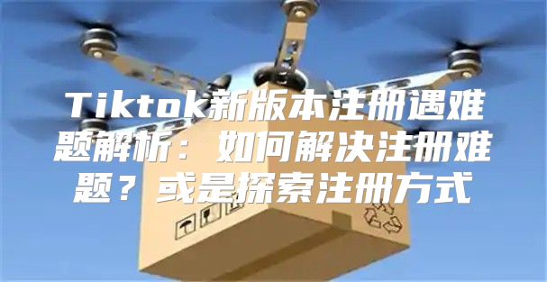 Tiktok新版本注册遇难题解析：如何解决注册难题？或是探索注册方式