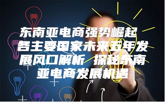 东南亚电商强势崛起 各主要国家未来五年发展风口解析 探秘东南亚电商发展机遇