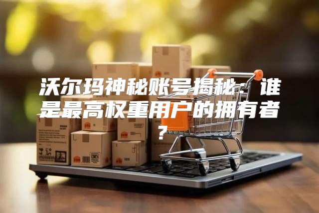 沃尔玛神秘账号揭秘：谁是最高权重用户的拥有者？