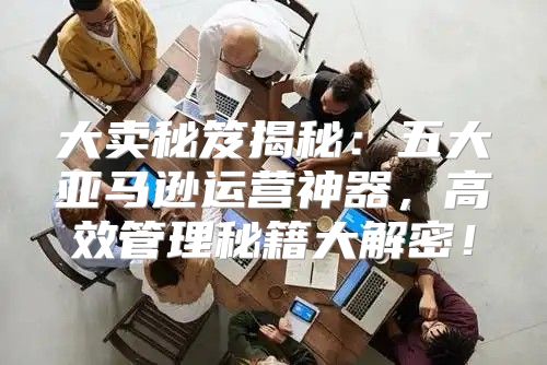 大卖秘笈揭秘：五大亚马逊运营神器，高效管理秘籍大解密！