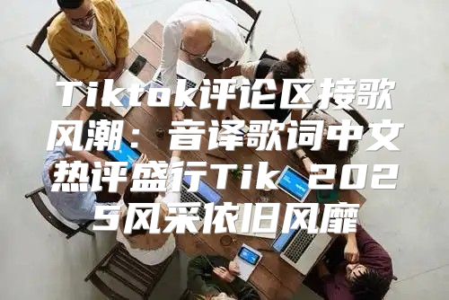 Tiktok评论区接歌风潮：音译歌词中文热评盛行Tik 2025风采依旧风靡