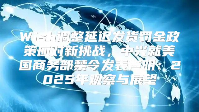 Wish调整延迟发货罚金政策应对新挑战，中兴就美国商务部禁令发表声明：2025年观察与展望