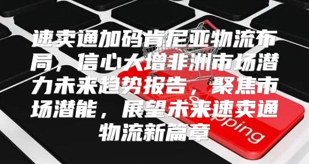 速卖通加码肯尼亚物流布局，信心大增非洲市场潜力未来趋势报告，聚焦市场潜能，展望未来速卖通物流新篇章