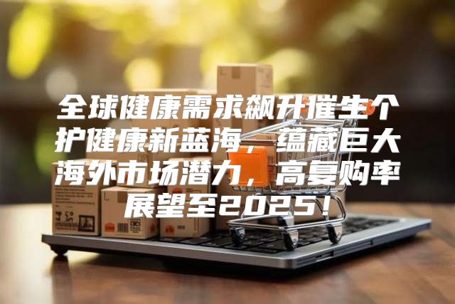 全球健康需求飙升催生个护健康新蓝海，蕴藏巨大海外市场潜力，高复购率展望至2025！