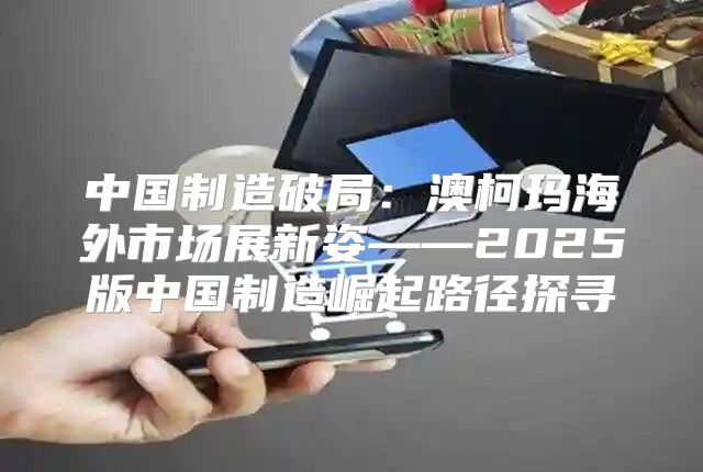 中国制造破局：澳柯玛海外市场展新姿——2025版中国制造崛起路径探寻
