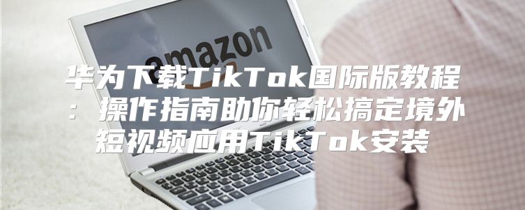 华为下载TikTok国际版教程：操作指南助你轻松搞定境外短视频应用TikTok安装