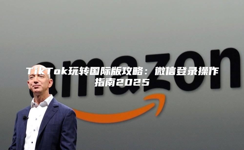 TikTok玩转国际版攻略：微信登录操作指南2025