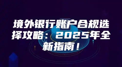 境外银行账户合规选择攻略：2025年全新指南！