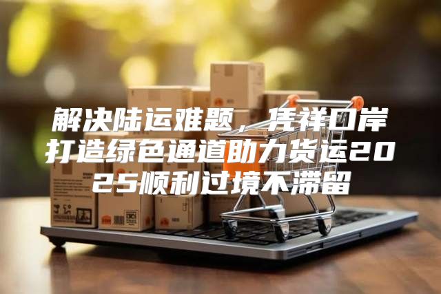 解决陆运难题，凭祥口岸打造绿色通道助力货运2025顺利过境不滞留