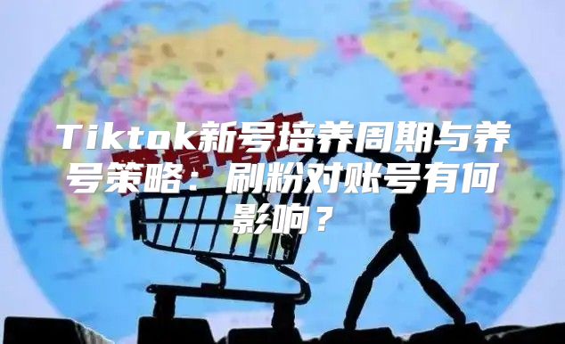 Tiktok新号培养周期与养号策略：刷粉对账号有何影响？