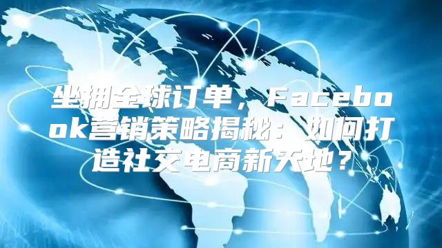 坐拥全球订单，Facebook营销策略揭秘：如何打造社交电商新天地？
