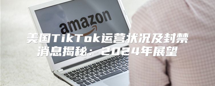 美国TikTok运营状况及封禁消息揭秘：2025年展望