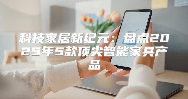 科技家居新纪元：盘点2025年5款顶尖智能家具产品