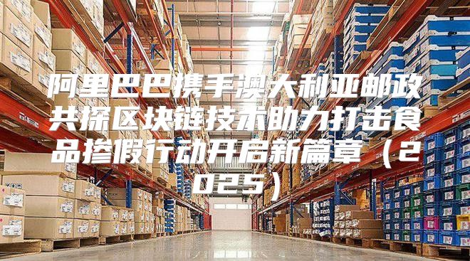阿里巴巴携手澳大利亚邮政共探区块链技术助力打击食品掺假行动开启新篇章2025