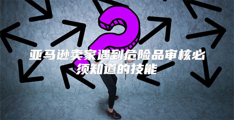 亚马逊卖家遇到危险品审核必须知道的技能