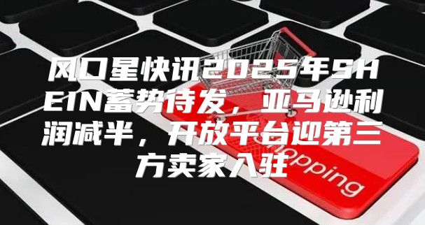 风口星快讯2025年SHEIN蓄势待发，亚马逊利润减半，开放平台迎第三方卖家入驻