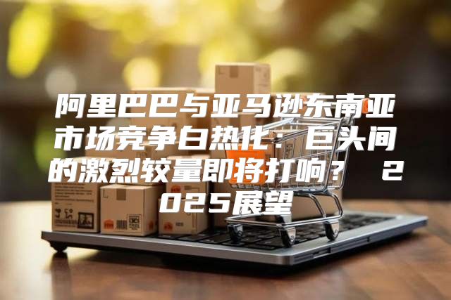 阿里巴巴与亚马逊东南亚市场竞争白热化：巨头间的激烈较量即将打响？ 2025展望