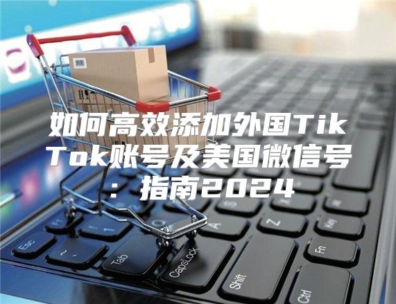如何高效添加外国TikTok账号及美国微信号：指南2025