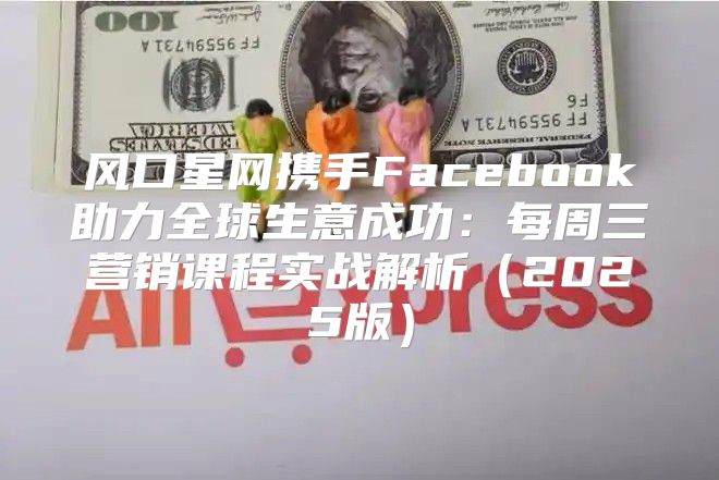 风口星网携手Facebook助力全球生意成功：每周三营销课程实战解析2025版