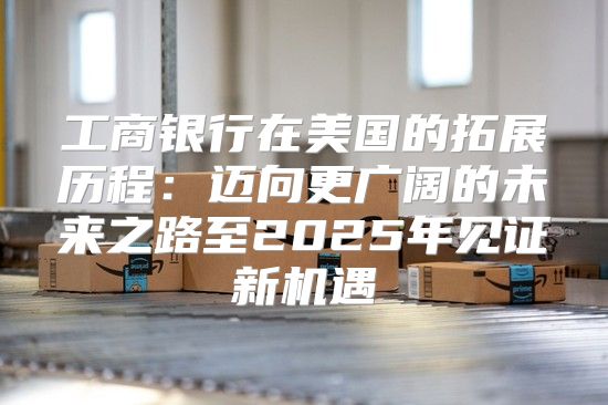 工商银行在美国的拓展历程：迈向更广阔的未来之路至2025年见证新机遇