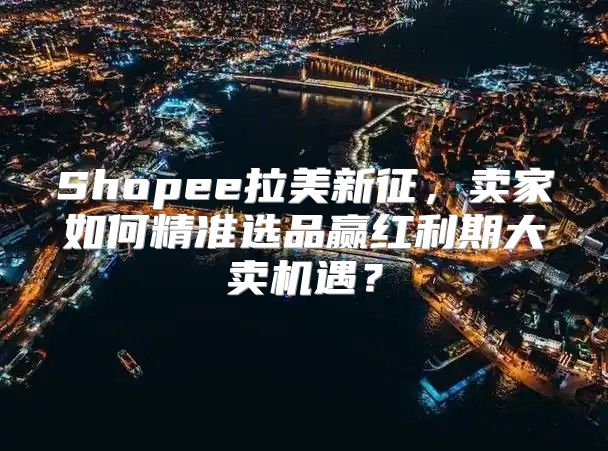 Shopee拉美新征，卖家如何精准选品赢红利期大卖机遇？