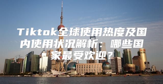 Tiktok全球使用热度及国内使用状况解析：哪些国家最受欢迎？