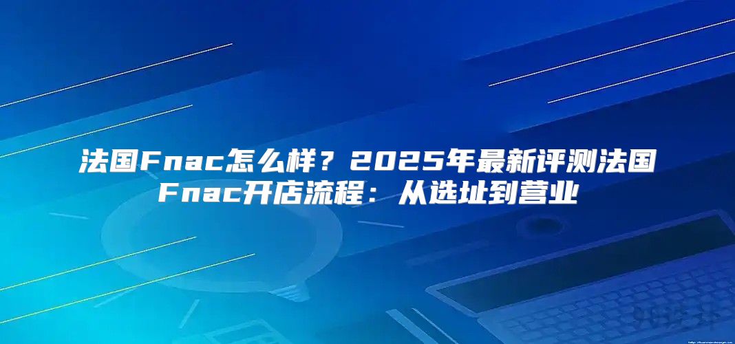 法国Fnac怎么样？2025年最新评测法国Fnac开店流程：从选址到营业