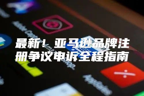 最新！亚马逊品牌注册争议申诉全程指南
