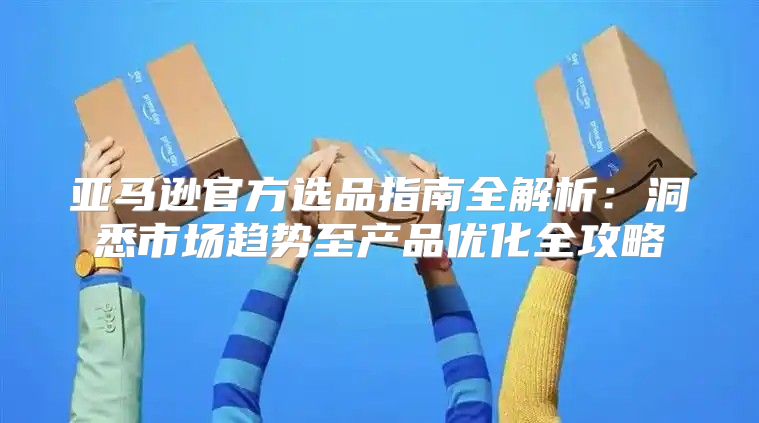 亚马逊官方选品指南全解析：洞悉市场趋势至产品优化全攻略