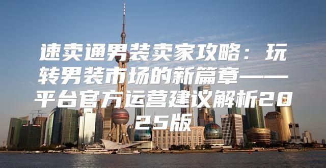 速卖通男装卖家攻略：玩转男装市场的新篇章——平台官方运营建议解析2025版