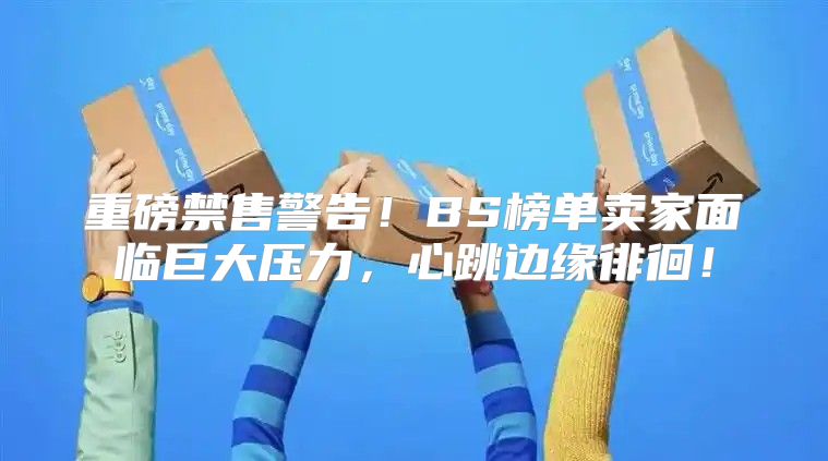 重磅禁售警告！BS榜单卖家面临巨大压力，心跳边缘徘徊！