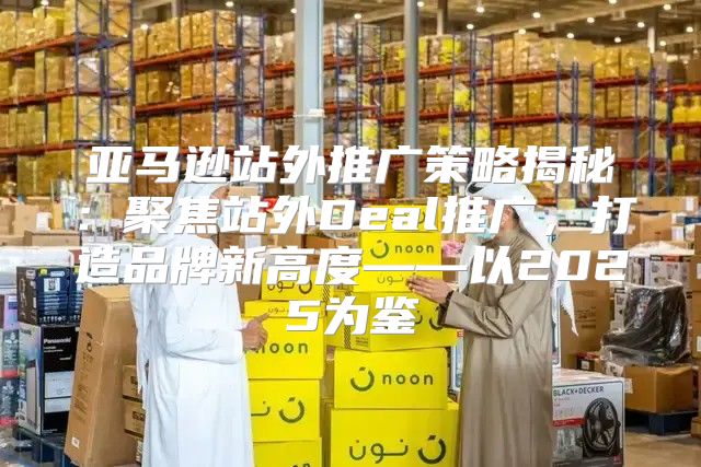 亚马逊站外推广策略揭秘：聚焦站外Deal推广，打造品牌新高度——以2025为鉴