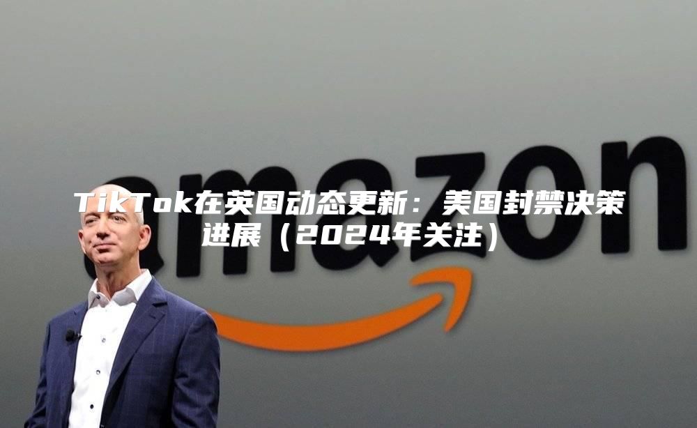 TikTok在英国动态更新：美国封禁决策进展2025年关注