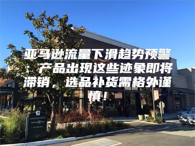 亚马逊流量下滑趋势预警：产品出现这些迹象即将滞销，选品补货需格外谨慎！