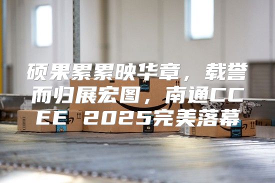 硕果累累映华章，载誉而归展宏图，南通CCEE 2025完美落幕