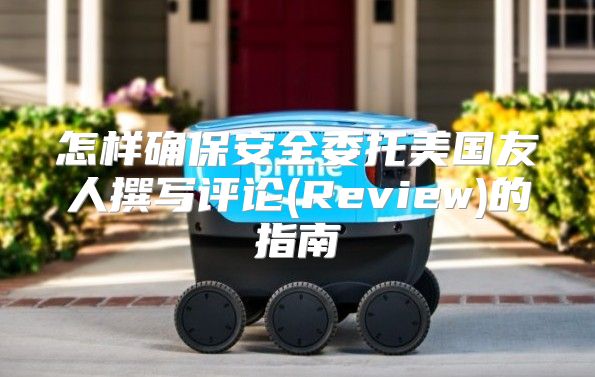 怎样确保安全委托美国友人撰写评论(Review)的指南