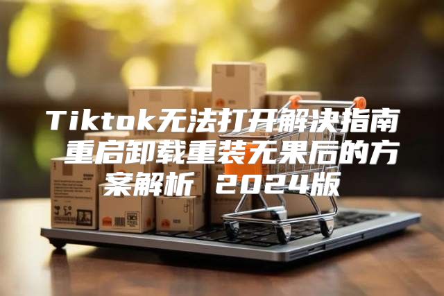 Tiktok无法打开解决指南 重启卸载重装无果后的方案解析 2025版