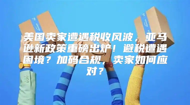 美国卖家遭遇税收风波，亚马逊新政策重磅出炉！避税遭遇困境？加码合规，卖家如何应对？