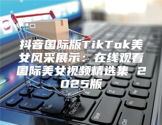 抖音国际版TikTok美女风采展示：在线观看国际美女视频精选集 2025版