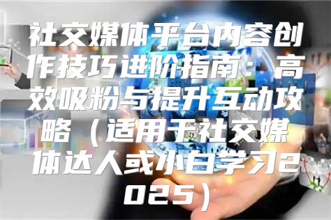 社交媒体平台内容创作技巧进阶指南：高效吸粉与提升互动攻略适用于社交媒体达人或小白学习2025