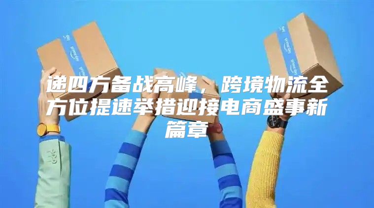 递四方备战高峰，跨境物流全方位提速举措迎接电商盛事新篇章