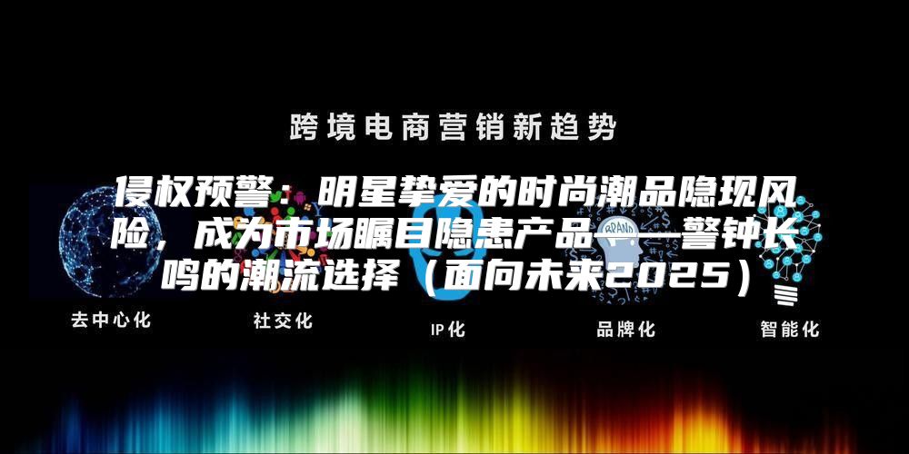 侵权预警：明星挚爱的时尚潮品隐现风险，成为市场瞩目隐患产品——警钟长鸣的潮流选择面向未来2025