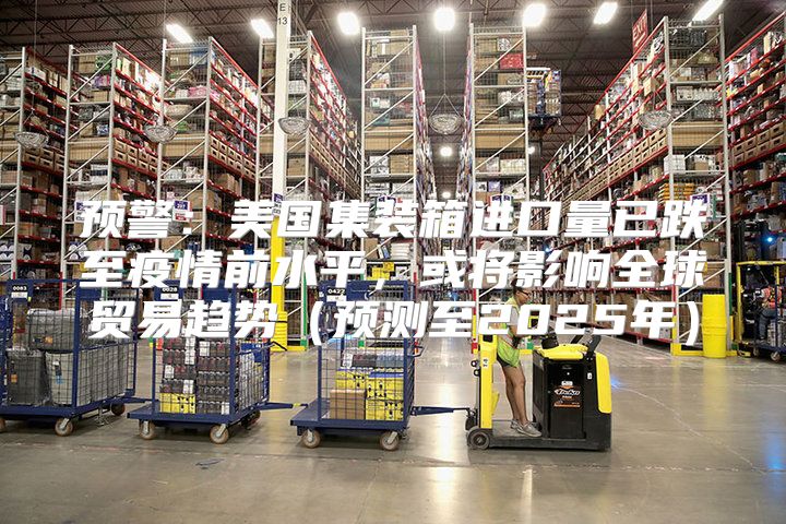 预警：美国集装箱进口量已跌至疫情前水平，或将影响全球贸易趋势预测至2025年