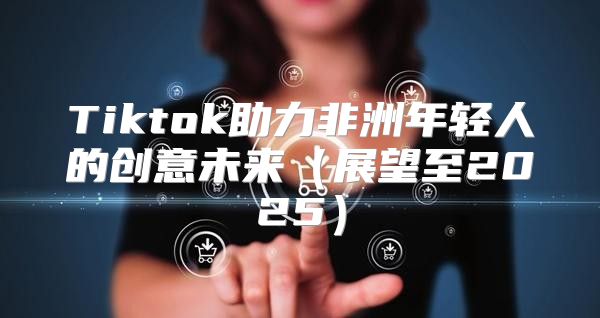 Tiktok助力非洲年轻人的创意未来展望至2025