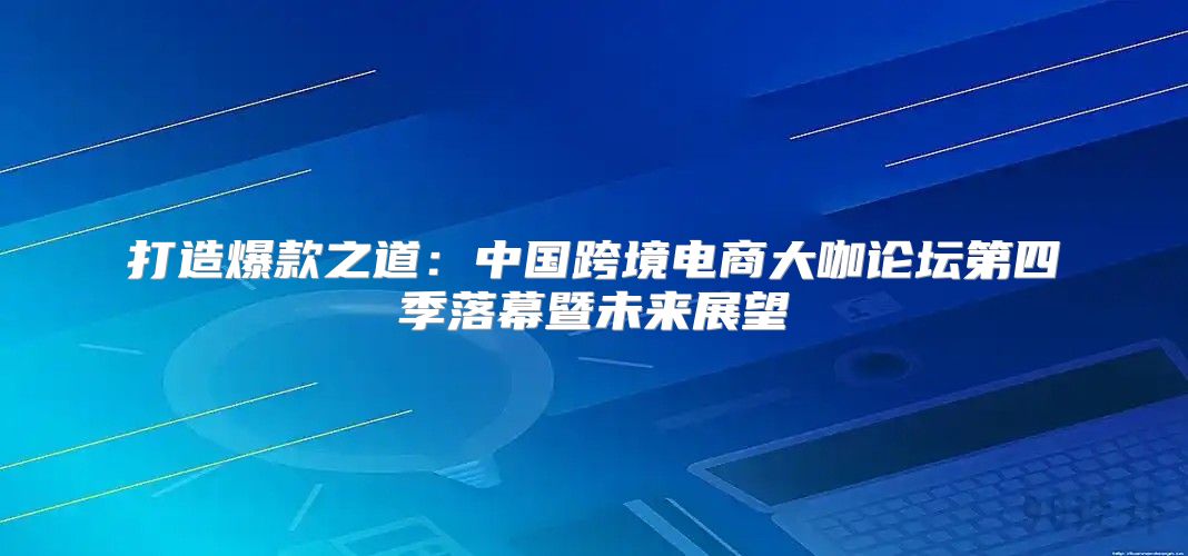 打造爆款之道：中国跨境电商大咖论坛第四季落幕暨未来展望