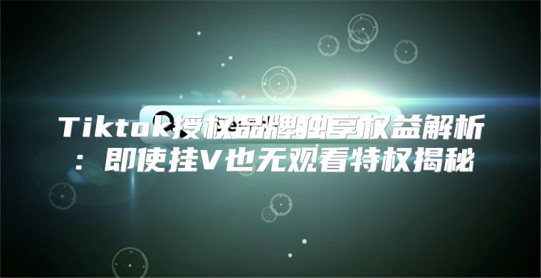 Tiktok授权品牌独享权益解析：即使挂V也无观看特权揭秘